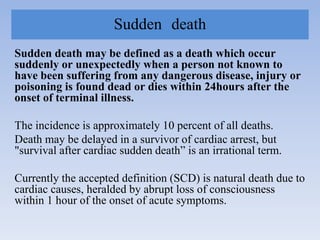 Sudden death
Sudden death may be defined as a death which occur
suddenly or unexpectedly when a person not known to
have been suffering from any dangerous disease, injury or
poisoning is found dead or dies within 24hours after the
onset of terminal illness.
The incidence is approximately 10 percent of all deaths.
Death may be delayed in a survivor of cardiac arrest, but
"survival after cardiac sudden death” is an irrational term.
Currently the accepted definition (SCD) is natural death due to
cardiac causes, heralded by abrupt loss of consciousness
within 1 hour of the onset of acute symptoms.
 