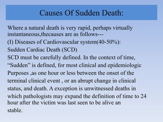Causes Of Sudden Death:
Where a natural death is very rapid, perhaps virtually
instantaneous,thecauses are as follows---
(I) Diseases of Cardiovascular system(40-50%):
Sudden Cardiac Death (SCD)
SCD must be carefully defined. In the context of time,
“Sudden” is defined, for most clinical and epidemiologic
Purposes ,as one hour or less between the onset of the
terminal clinical event , or an abrupt change in clinical
status, and death. A exception is unwitnessed deaths in
which pathologists may expand the definition of time to 24
hour after the victim was last seen to be alive an
stable.
 
