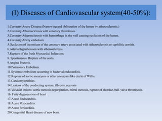 (I) Diseases of Cardiovascular system(40-50%):
1.Coronary Artery Disease:(Narrowing and obliteration of the lumen by atherosclerosis.)
2.Coronary Atherosclerosis with coronary thrombosis.
3.Coronary Atherosclerosis with hemorrhage in the wall causing occlusion of the lumen.
4.Coronary Artery embolism.
5.Occlusion of the ostium of the coronary artery associated with Atherosclerosis or syphilitic aortitis.
6.Arterial hypertension with atherosclerosis.
7.Rupture of the fresh Myocardial Infarction.
8. Spontaneous Rupture of the aorta.
9.Angina Pectoris.
10.Pulmonary Embolism.
11.Systemic embolism occurring in bacterial endocarditis.
12.Rupture of aortic aneurysm or other aneurysm like circle of Willis.
13.Cardiomyopathies.
14.Lesions of the conducting system: fibrosis, necrosis
15.Valvular lesions: aortic stenosis/regurgitation, mitral stenosis, rupture of chordae, ball-valve thrombosis.
16. Fatty degeneration of heart
17.Acute Endocarditis.
18.Acute Myocarditis.
19.Acute Pericarditis.
20.Congenital Heart disease of new born.
 