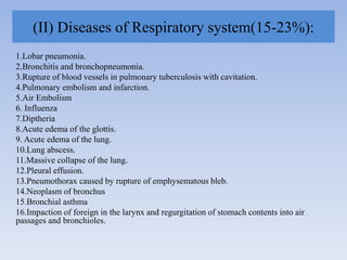(II) Diseases of Respiratory system(15-23%):
1.Lobar pneumonia.
2.Bronchitis and bronchopneumonia.
3.Rupture of blood vessels in pulmonary tuberculosis with cavitation.
4.Pulmonary embolism and infarction.
5.Air Embolism
6. Influenza
7.Diptheria
8.Acute edema of the glottis.
9. Acute edema of the lung.
10.Lung abscess.
11.Massive collapse of the lung.
12.Pleural effusion.
13.Pneumothorax caused by rupture of emphysematous bleb.
14.Neoplasm of bronchus
15.Bronchial asthma
16.Impaction of foreign in the larynx and regurgitation of stomach contents into air
passages and bronchioles.
 