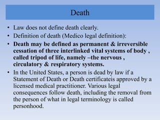 Death
• Law does not define death clearly.
• Definition of death (Medico legal definition):
• Death may be defined as permanent & irreversible
cessation of three interlinked vital systems of body ,
called tripod of life, namely –the nervous ,
circulatory & respiratory systems.
• In the United States, a person is dead by law if a
Statement of Death or Death certificateis approved by a
licensed medical practitioner. Various legal
consequences follow death, including the removal from
the person of what in legal terminology is called
personhood.
 