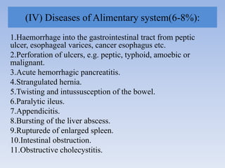 (IV) Diseases of Alimentary system(6-8%):
1.Haemorrhage into the gastrointestinal tract from peptic
ulcer, esophageal varices, cancer esophagus etc.
2.Perforation of ulcers, e.g. peptic, typhoid, amoebic or
malignant.
3.Acute hemorrhagic pancreatitis.
4.Strangulated hernia.
5.Twisting and intussusception of the bowel.
6.Paralytic ileus.
7.Appendicitis.
8.Bursting of the liver abscess.
9.Rupturede of enlarged spleen.
10.Intestinal obstruction.
11.Obstructive cholecystitis.
 