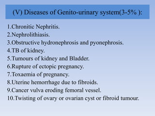 (V) Diseases of Genito-urinary system(3-5% ):
1.Chronitic Nephritis.
2.Nephrolithiasis.
3.Obstructive hydronephrosis and pyonephrosis.
4.TB of kidney.
5.Tumours of kidney and Bladder.
6.Rupture of ectopic pregnancy.
7.Toxaemia of pregnancy.
8.Uterine hemorrhage due to fibroids.
9.Cancer vulva eroding femoral vessel.
10.Twisting of ovary or ovarian cyst or fibroid tumour.
 