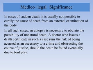 Medico-legal Significance
In cases of sudden death, it is usually not possible to
certify the cause of death from an external examination of
the body.
In all such cases, an autopsy is necessary to obviate the
possibility of unnatural death. A doctor who issues a
death certificate in such a case runs the risk of being
accused as an accessory to a crime and obstructing the
course of justice, should the death be found eventually
due to foul play.
 