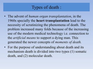 Types of death :
• The advent of human organ transplantation, in the
1960s specially the heart transplantation lead to the
necessity of scrutinizing the phenomena of death. The
problem increased many folds because of the increasing
use of the modern medical technology i.e. connection to
the artificial means to support a dying man. This
generated the newer concepts of moments of death.
• For the purpose of understanding about death and its
mechanism death is divided into two types (1) somatic
death, and (2) molecular death.
 