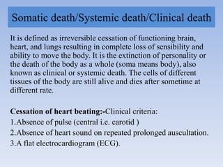 Somatic death/Systemic death/Clinical death
It is defined as irreversible cessation of functioning brain,
heart, and lungs resulting in complete loss of sensibility and
ability to move the body. It is the extinction of personality or
the death of the body as a whole (soma means body), also
known as clinical or systemic death. The cells of different
tissues of the body are still alive and dies after sometime at
different rate.
Cessation of heart beating:-Clinical criteria:
1.Absence of pulse (central i.e. carotid )
2.Absence of heart sound on repeated prolonged auscultation.
3.A flat electrocardiogram (ECG).
 