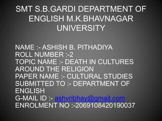 SMT S.B.GARDI DEPARTMENT OF
ENGLISH M.K.BHAVNAGAR
UNIVERSITY
NAME :- ASHISH B. PITHADIYA
ROLL NUMBER :-2
TOPIC NAME :- DEATH IN CULTURES
AROUND THE RELIGION
PAPER NAME :- CULTURAL STUDIES
SUBMITTED TO :- DEPARTMENT OF
ENGLISH
G-MAIL ID :- ashvribhay@gmail.com
ENROLMENT NO :-2069108420190037
 
