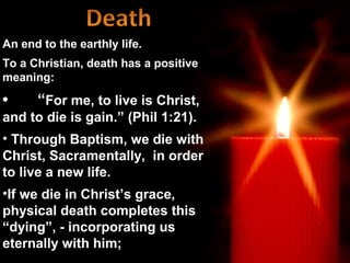 An end to the earthly life.
To a Christian, death has a positive
meaning:

•     “For me, to live is Christ,
and to die is gain.” (Phil 1:21).
• Through Baptism, we die with
Christ, Sacramentally, in order
to live a new life.
•If we die in Christ’s grace,
physical death completes this
“dying”, - incorporating us
eternally with him;
 