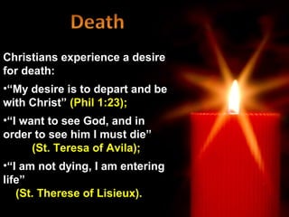 Christians experience a desire
for death:
•“My desire is to depart and be
with Christ” (Phil 1:23);
•“I want to see God, and in
order to see him I must die”
      (St. Teresa of Avila);
•“I am not dying, I am entering
life”
   (St. Therese of Lisieux).
 