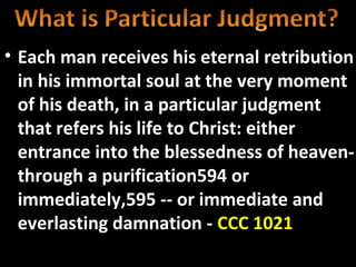 • Each man receives his eternal retribution
  in his immortal soul at the very moment
  of his death, in a particular judgment
  that refers his life to Christ: either
  entrance into the blessedness of heaven-
  through a purification594 or
  immediately,595 -- or immediate and
  everlasting damnation - CCC 1021
 