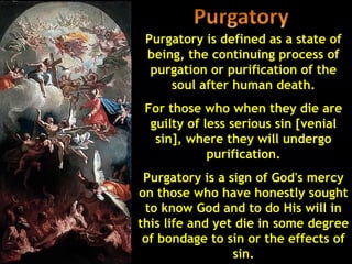 Purgatory is defined as a state of
 being, the continuing process of
  purgation or purification of the
     soul after human death.
 For those who when they die are
  guilty of less serious sin [venial
   sin], where they will undergo
             purification.
 Purgatory is a sign of God's mercy
on those who have honestly sought
 to know God and to do His will in
this life and yet die in some degree
 of bondage to sin or the effects of
                 sin.
 