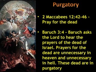 • 2 Maccabees 12:42-46 –
  Pray for the dead

• Baruch 3:4 - Baruch asks
  the Lord to hear the
  prayers of the dead of
  Israel. Prayers for the
  dead are unnecessary in
  heaven and unnecessary
  in hell. These dead are in
  purgatory
 