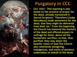 •   CCC 1032 - This teaching is also
    based on the practice of prayer for
    the dead, already mentioned in
    Sacred Scripture: "Therefore [Judas
    Maccabeus] made atonement for the
    dead, that they might be delivered
    from their sin." From the beginning
    the Church has honored the memory
    of the dead and offered prayers in
    suffrage for them, above all the
    Eucharistic sacrifice, so that, thus
    purified, they may attain the
    beatific vision of God.The Church
    also commends almsgiving,
    indulgences, and works of penance
    undertaken on behalf of the dead:
 