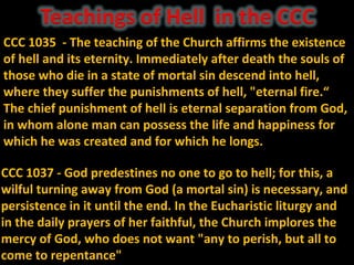 CCC 1035 - The teaching of the Church affirms the existence
of hell and its eternity. Immediately after death the souls of
those who die in a state of mortal sin descend into hell,
where they suffer the punishments of hell, "eternal fire.“
The chief punishment of hell is eternal separation from God,
in whom alone man can possess the life and happiness for
which he was created and for which he longs.

CCC 1037 - God predestines no one to go to hell; for this, a
wilful turning away from God (a mortal sin) is necessary, and
persistence in it until the end. In the Eucharistic liturgy and
in the daily prayers of her faithful, the Church implores the
mercy of God, who does not want "any to perish, but all to
come to repentance"
 