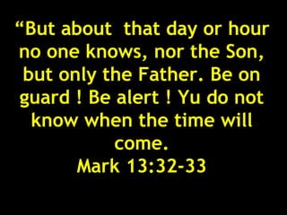“But about that day or hour
no one knows, nor the Son,
 but only the Father. Be on
 guard ! Be alert ! Yu do not
  know when the time will
            come.
       Mark 13:32-33
                            33
 