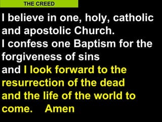 THE CREED

I believe in one, holy, catholic
and apostolic Church.
I confess one Baptism for the
forgiveness of sins
and I look forward to the
resurrection of the dead
and the life of the world to
come. Amen                    35
 