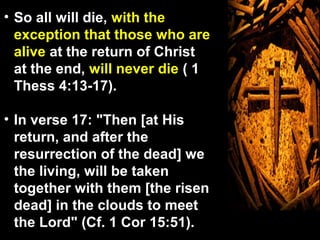 • So all will die, with the
  exception that those who are
  alive at the return of Christ
  at the end, will never die ( 1
  Thess 4:13-17).

• In verse 17: "Then [at His
  return, and after the
  resurrection of the dead] we
  the living, will be taken
  together with them [the risen
  dead] in the clouds to meet
  the Lord" (Cf. 1 Cor 15:51).
 