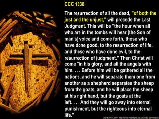 CCC 1038
The resurrection of all the dead, "of both the
just and the unjust," will precede the Last
Judgment. This will be "the hour when all
who are in the tombs will hear [the Son of
man's] voice and come forth, those who
have done good, to the resurrection of life,
and those who have done evil, to the
resurrection of judgment." Then Christ will
come "in his glory, and all the angels with
him. . . . Before him will be gathered all the
nations, and he will separate them one from
another as a shepherd separates the sheep
from the goats, and he will place the sheep
at his right hand, but the goats at the
left. . . . And they will go away into eternal
punishment, but the righteous into eternal
life."
 