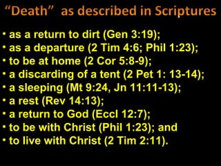• as a return to dirt (Gen 3:19);
• as a departure (2 Tim 4:6; Phil 1:23);
• to be at home (2 Cor 5:8-9);
• a discarding of a tent (2 Pet 1: 13-14);
• a sleeping (Mt 9:24, Jn 11:11-13);
• a rest (Rev 14:13);
• a return to God (Eccl 12:7);
• to be with Christ (Phil 1:23); and
• to live with Christ (2 Tim 2:11).
 
