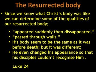 • Since we know what Christ’s body was like
  we can determine some of the qualities of
  our resurrected body;
   • “appeared suddenly then dissappeared.”
   • “passed through walls.”
   • His body seem to be the same as it was
     before death; but it was different;
   • He even changed his appearance so that
     his disciples couldn’t recognise Him .

     Luke 24                              40
 