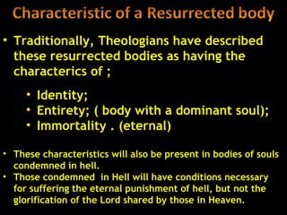 • Traditionally, Theologians have described
  these resurrected bodies as having the
  characterics of ;
     • Identity;
     • Entirety; ( body with a dominant soul);
     • Immortality . (eternal)

• These characteristics will also be present in bodies of souls
  condemned in hell.
• Those condemned in Hell will have conditions necessary
  for suffering the eternal punishment of hell, but not the
  glorification of the Lord shared by those in Heaven.      41
 
