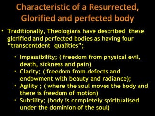• Traditionally, Theologians have described these
  glorified and perfected bodies as having four
  “transcentdent qualities”;
    • Impassibility; ( freedom from physical evil,
      death, sickness and pain)
    • Clarity; ( freedom from defects and
      endowment with beauty and radiance);
    • Agility ; ( where the soul moves the body and
      there is freedom of motion)
    • Subtility; (body is completely spiritualised
      under the dominion of the soul)              42
 