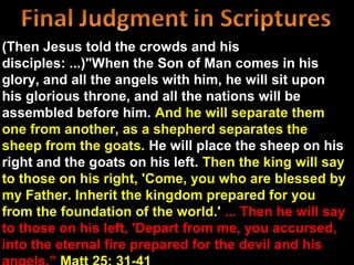 (Then Jesus told the crowds and his
disciples: ...)"When the Son of Man comes in his
glory, and all the angels with him, he will sit upon
his glorious throne, and all the nations will be
assembled before him. And he will separate them
one from another, as a shepherd separates the
sheep from the goats. He will place the sheep on his
right and the goats on his left. Then the king will say
to those on his right, 'Come, you who are blessed by
my Father. Inherit the kingdom prepared for you
from the foundation of the world.' ... Then he will say
to those on his left, 'Depart from me, you accursed,
into the eternal fire prepared for the devil and his
 