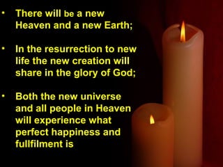 •   There will be a new
    Heaven and a new Earth;

•   In the resurrection to new
    life the new creation will
    share in the glory of God;

•   Both the new universe
    and all people in Heaven
    will experience what
    perfect happiness and
    fullfilment is
 