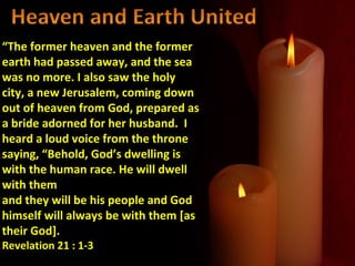 “The former heaven and the former
earth had passed away, and the sea
was no more. I also saw the holy
city, a new Jerusalem, coming down
out of heaven from God, prepared as
a bride adorned for her husband. I
heard a loud voice from the throne
saying, “Behold, God’s dwelling is
with the human race. He will dwell
with them
and they will be his people and God
himself will always be with them [as
their God].
Revelation 21 : 1-3
 