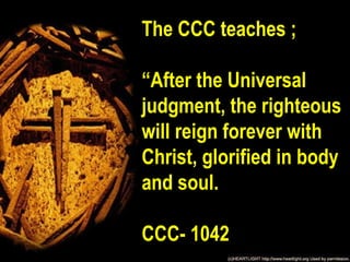 The CCC teaches ;

“After the Universal
judgment, the righteous
will reign forever with
Christ, glorified in body
and soul.

CCC- 1042
 