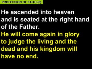 PROFESSION OF FAITH (6)


He ascended into heaven
and is seated at the right hand
of the Father.
He will come again in glory
to judge the living and the
dead and his kingdom will
have no end.
                            58
 