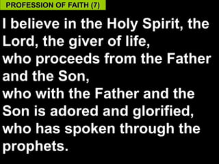 PROFESSION OF FAITH (7)

I believe in the Holy Spirit, the
Lord, the giver of life,
who proceeds from the Father
and the Son,
who with the Father and the
Son is adored and glorified,
who has spoken through the
prophets.                     59
 