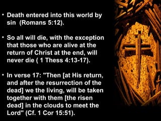 • Death entered into this world by
  sin (Romans 5:12).

• So all will die, with the exception
  that those who are alive at the
  return of Christ at the end, will
  never die ( 1 Thess 4:13-17).

• In verse 17: "Then [at His return,
  and after the resurrection of the
  dead] we the living, will be taken
  together with them [the risen
  dead] in the clouds to meet the
  Lord" (Cf. 1 Cor 15:51).
 