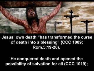 Jesus’ own death “has transformed the curse
of death into a blessing” (CCC 1009;
Rom.5:19-20).
He conquered death and opened the
possibility of salvation for all (CCC 1019);
 