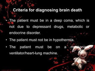 Criteria for diagnosing brain death
• The patient must be in a deep coma, which is
not due to depressant drugs, metabolic or
endocrine disorder.
• The patient must not be in hypothermia.
• The patient must be on a mechanical
ventilator/heart-lung machine.
Cont…..
 