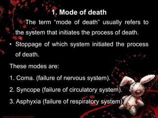 1. Mode of death
The term “mode of death‟ usually refers to
the system that initiates the process of death.
• Stoppage of which system initiated the process
of death.
These modes are:
1. Coma. (failure of nervous system).
2. Syncope (failure of circulatory system).
3. Asphyxia (failure of respiratory system).
 