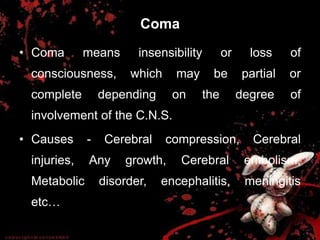 Coma
• Coma means insensibility or loss of
consciousness, which may be partial or
complete depending on the degree of
involvement of the C.N.S.
• Causes - Cerebral compression, Cerebral
injuries, Any growth, Cerebral embolism,
Metabolic disorder, encephalitis, meningitis
etc…
 