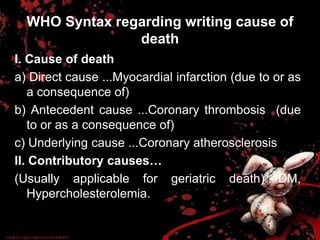 WHO Syntax regarding writing cause of
death
I. Cause of death
a) Direct cause ...Myocardial infarction (due to or as
a consequence of)
b) Antecedent cause ...Coronary thrombosis (due
to or as a consequence of)
c) Underlying cause ...Coronary atherosclerosis
II. Contributory causes…
(Usually applicable for geriatric death) DM,
Hypercholesterolemia.
 