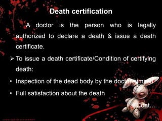 Death certification
A doctor is the person who is legally
authorized to declare a death & issue a death
certificate.
 To issue a death certificate/Condition of certifying
death:
• Inspection of the dead body by the doctor himself
• Full satisfaction about the death
Cont…
 