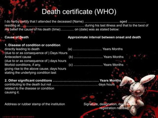 Death certificate (WHO)
I do herby certify that I attended the deceased (Name) ...................................... aged ....................
residing at ...................................................................... during his last illness and that to the best of
my belief the cause of his death (time)............... on (date) was as stated below:
Cause of Death Approximate interval between onset and death
1. Disease of condition or condition
directly leading to death (a) ................................ Years Months
(due to or as consequence of ) Days Hours
Antecedent cause (b) ................................ Years Months
(due to or as consequence of ) days hours
Morbid conditions, if any, (c) ................................ Years Months
giving rise to the above cause, days hours
stating the underlying condition last
2. Other significant conditions …………………………………… Years Months
contributing to the death but not .....……………………………….. days hours
related to the disease or condition
causing it.
Address or rubber stamp of the institution Signature, designation, degree and
registration number.
 