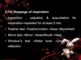 2.For Stoppage of respiration
• Inspection , palpation & auscultation for
respiration–repeated for at least 5 min.
• Feather test –Feather/cotton –Nose -Movement
• Mirror test –Mirror –Nose/Mouth -Hazy
• Winslow‟s test –Water bowl –Chest –Light
reflection
Cont….
 