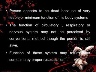 • Person appears to be dead because of very
feeble or minimum function of his body systems
• The function of circulatory , respiratory or
nervous system may not be perceived by
conventional method though the person is still
alive.
• Function of these system may return after
sometime by proper resuscitation
 