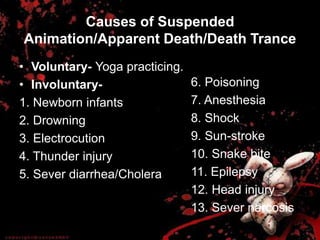 Causes of Suspended
Animation/Apparent Death/Death Trance
• Voluntary- Yoga practicing.
• Involuntary-
1. Newborn infants
2. Drowning
3. Electrocution
4. Thunder injury
5. Sever diarrhea/Cholera
6. Poisoning
7. Anesthesia
8. Shock
9. Sun-stroke
10. Snake bite
11. Epilepsy
12. Head injury
13. Sever narcosis
 