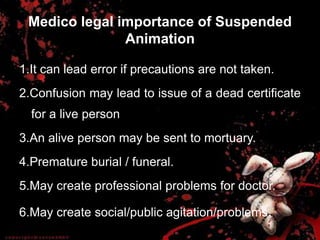 Medico legal importance of Suspended
Animation
1.It can lead error if precautions are not taken.
2.Confusion may lead to issue of a dead certificate
for a live person
3.An alive person may be sent to mortuary.
4.Premature burial / funeral.
5.May create professional problems for doctor.
6.May create social/public agitation/problems.
 