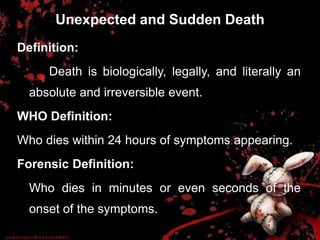 Unexpected and Sudden Death
Definition:
Death is biologically, legally, and literally an
absolute and irreversible event.
WHO Definition:
Who dies within 24 hours of symptoms appearing.
Forensic Definition:
Who dies in minutes or even seconds of the
onset of the symptoms.
 