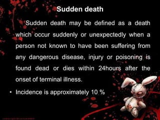 Sudden death
Sudden death may be defined as a death
which occur suddenly or unexpectedly when a
person not known to have been suffering from
any dangerous disease, injury or poisoning is
found dead or dies within 24hours after the
onset of terminal illness.
• Incidence is approximately 10 %
 