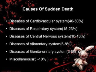 Causes Of Sudden Death
• Diseases of Cardiovascular system(40-50%)
• Diseases of Respiratory system(15-23%)
• Diseases of Central Nervous system(10-18%)
• Diseases of Alimentary system(6-8%)
• Diseases of Genito-urinary system(3-5% )
• Miscellaneous(5 -10% )
 
