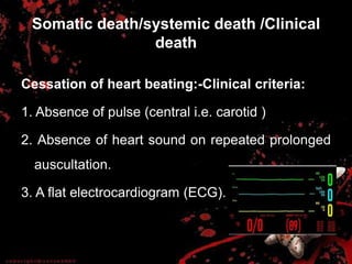 Somatic death/systemic death /Clinical
death
Cessation of heart beating:-Clinical criteria:
1. Absence of pulse (central i.e. carotid )
2. Absence of heart sound on repeated prolonged
auscultation.
3. A flat electrocardiogram (ECG).
 