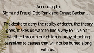 According to
Sigmund Freud, Otto Rank and Ernest Becker.........
The desire to deny the reality of death, the theory
goes, makes us want to find a way to “live on,”
whether through our children, or by attaching
ourselves to causes that will not be buried along
with us.
 