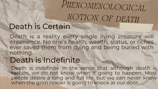 Death is Indefinite
Death is indefinite in the sense that although death is
certain, we do not know when it going to happen. Most
people desire a long and full life, but we can never know
when the grim reaper is going to knock at our door.
Death is Certain
Death is a reality every single living creature will
experience. No one’s health, wealth, status, or riches
ever saved them from dying and being buried with
nothing.
Phenomenological
notion of death
 